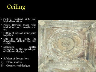 Ceiling
• Ceiling content rich and
high decoration
• Percy Brown: those who
had done were masters in
art
• Different sets of stone joint
together
• Due to dim light, the
decorative details are not
visible
• Mandapa centre
representing the speed-pod
of a flower design.
• Subject of decoration:
a) Floral motifs
b) Geometrical designs
 
