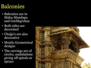 Balconies
• Balconies are in
Maha-Mandapa
and Garbhgruhas
• Both sides are
decorated
• Chajja’s are also
decorative
• Mostly Geometrical
designs
• The carvings are of
circles, undulations
giving off spirals or
sprays
 