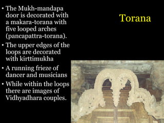 Torana
• The Mukh-mandapa
door is decorated with
a makara-torana with
five looped arches
(pancapattra-torana).
• The upper edges of the
loops are decorated
with kirttimukha
• A running frieze of
dancer and musicians
• While within the loops
there are images of
Vidhyadhara couples.
 