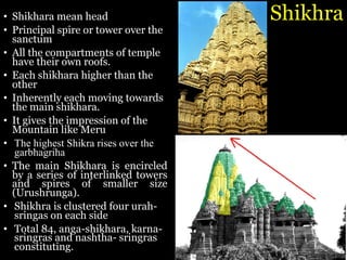 Shikhra
• Shikhara mean head
• Principal spire or tower over the
sanctum
• All the compartments of temple
have their own roofs.
• Each shikhara higher than the
other
• Inherently each moving towards
the main shikhara.
• It gives the impression of the
Mountain like Meru
• The highest Shikra rises over the
garbhagriha
• The main Shikhara is encircled
by a series of interlinked towers
and spires of smaller size
(Urushrunga).
• Shikhra is clustered four urah-
sringas on each side
• Total 84, anga-shikhara, karna-
sringras and nashtha- sringras
constituting.
 