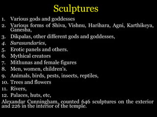 Sculptures
1. Various gods and goddesses
2. Various forms of Shiva, Vishnu, Harihara, Agni, Karthikeya,
Ganesha,
3. Dikpalas, other different gods and goddesses,
4. Surasundaries,
5. Erotic panels and others.
6. Mythical creators
7. Mithunas and female figures
8. Men, women, children's.
9. Animals, birds, pests, insects, reptiles,
10. Trees and flowers
11. Rivers,
12. Palaces, huts, etc,
Alexandar Cunningham, counted 646 sculptures on the exterior
and 226 in the interior of the temple.
 