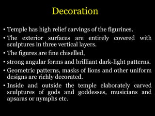 Decoration
• Temple has high relief carvings of the figurines.
• The exterior surfaces are entirely covered with
sculptures in three vertical layers.
• The figures are fine chiselled,
• strong angular forms and brilliant dark-light patterns.
• Geometric patterns, masks of lions and other uniform
designs are richly decorated.
• Inside and outside the temple elaborately carved
sculptures of gods and goddesses, musicians and
apsaras or nymphs etc.
 