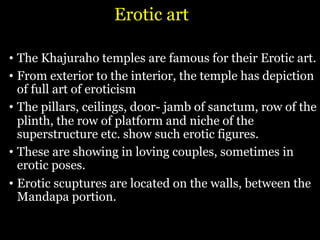 Erotic art
• The Khajuraho temples are famous for their Erotic art.
• From exterior to the interior, the temple has depiction
of full art of eroticism
• The pillars, ceilings, door- jamb of sanctum, row of the
plinth, the row of platform and niche of the
superstructure etc. show such erotic figures.
• These are showing in loving couples, sometimes in
erotic poses.
• Erotic scuptures are located on the walls, between the
Mandapa portion.
 