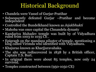 Historical Background
• Chandela were Vassel of Gurjar-Pratihar
• Subsequently defeated Gurjar –Pratihar and become
independent
• Controlled the Bundelkhand known as Jejakbhukti
• Mahoba was once capital the Chnandela dynasty
• Kandariya Mahadev temple was built by of Vidyadhara
ruled from 1003 to 1035 CE .
• Epigraph on the mandapa pilaster of temple, mentioning a
king called Virimda who identified with Vidyadhara.
• Khajurao known as Kharjjuravahaka.
• The site was rediscovered in 1838 by a British officer,
Captain T.S. Burt.
• In original there were about 85 temples, now only 24
survived.
• Temples constructed between (950-1050 CE)
 