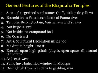 General Features of the Khajuraho Temples
1. Stone: fine grained sand stones (buff, pink, pale yellow)
2. Brought from Panna, east bank of Panna river
3. Temples Belong to Jain, Vaishanava and Shaiva
4. Not huge in size
5. Not inside the compound hall
6. No Courtyard
7. Art & Sculptural Decoration inside too
8. Maximum height: 100 ft
9. Erected upon high plinth (Jagti), open space all around
the temple
10. Axis east-west
11. Some have balconied window in Madapa
12. Rising high from mandapa to garbhagruha
 
