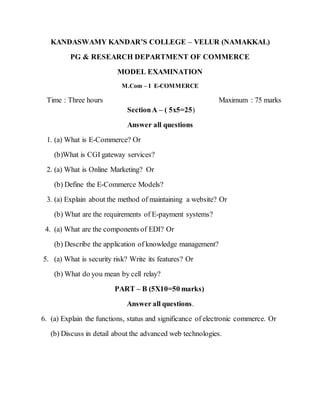 KANDASWAMY KANDAR’S COLLEGE – VELUR (NAMAKKAL)
PG & RESEARCH DEPARTMENT OF COMMERCE
MODEL EXAMINATION
M.Com – I E-COMMERCE
Time : Three hours Maximum : 75 marks
SectionA – ( 5x5=25)
Answer all questions
1. (a) What is E-Commerce? Or
(b)What is CGI gateway services?
2. (a) What is Online Marketing? Or
(b) Define the E-Commerce Models?
3. (a) Explain about the method of maintaining a website? Or
(b) What are the requirements of E-payment systems?
4. (a) What are the components of EDI? Or
(b) Describe the application of knowledge management?
5. (a) What is security risk? Write its features? Or
(b) What do you mean by cell relay?
PART – B (5X10=50 marks)
Answer all questions.
6. (a) Explain the functions, status and significance of electronic commerce. Or
(b) Discuss in detail about the advanced web technologies.
 