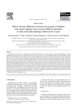 Brain & Development 26 (2004) 118–126
                                                                                                                    www.elsevier.com/locate/braindev

                                                                 Original article

                Motor outcome differences between two groups of children
                 with spastic diplegia who received different intensities
                    of early onset physiotherapy followed for 5 years
   Toyoko Kandaa,*, Frank S. Pidcockb, Katumi Hayakawac, Yuriko Yamoria, Yuko Shikatad
            a
             Department of Pediatric Neurology and Rehabilitation at St. Joseph’s Hospital for People with Handicaps, 6 Higashikobai-cho,
                                                     Kitano, Kita-ku, Kyoto, 603-8323, Japan
            b
             Department of Physical Medicine and Rehabilitation, Johns Hopkins University School of Medicine, Kennedy Krieger Institute,
                                                 707 North Broadway, Baltimore, MD 21205, USA
                                            c
                                             Department of Radiology, Kyoto City Hospital, Kyoto, Japan
                     d
                       Department of Medicine, Kamigyo Hospital, The Second Central Hospital of Kyoto Miniren, Kyoto, Japan

                               Received 9 December 2002; received in revised form 21 May 2003; accepted 26 May 2003




Abstract
   The objective of this study is to determine the clinical effectiveness of early onset long-term intensive physiotherapy on motor
development in children with spastic diplegic cerebral palsy (CP). The study was a non-randomized cohort study with 62 months (mean)
follow-up. The participants were ten infants who were ﬁrst examined before 3 months of age corrected for prematurity. All had a gestational
age of less than 33 weeks and a birth weight of less than 2000 g. Brain magnetic resonance imaging revealed periventricular white matter
injury in nine subjects and moderate grade bilateral porencephaly in one. Five completed a full course of training of 52 months (mean), two
did not receive therapy, and three received an insufﬁcient course of therapy. The study was conducted at the Regional Center for Children
with Disabilities including outpatient clinics and a school for children with special needs. The Vojta Method was used, which is an extensive
family oriented physiotherapy program which uses isometric strengthening of muscles with tactile stimulation. Subjects were evaluated for
the highest motor developmental level at the outcome evaluation 59 months (mean) after initiation of therapy. Four of the ﬁve who completed
training could either stand still for 5 s or walk at the time of the outcome evaluation 52 months after the beginning of the therapy program.
None of the ﬁve subjects with no training or insufﬁcient training could accomplish this task when evaluated 64 months following therapy
initiation. This was a statistically signiﬁcant difference (P ¼ 0:0278). A consistently applied physiotherapy program resulted in better motor
outcomes in this group of children at risk for developing spastic diplegic CP.
q 2003 Elsevier B.V. All rights reserved.
Keywords: Long-term therapy; Intensive physiotherapy; Early onset of therapy; Vojta Method; Spastic diplegia; Magnetic resonance imaging; Cohort study




1. Introduction                                                                  The aim of this study is to evaluate whether there is an
                                                                              effect of early onset long-term intensive physiotherapy on
   Establishing the scientiﬁc validity of physiotherapy                       the motor development of premature infants at risk for
programs for premature infants at risk for motor problems                     cerebral palsy. Infants who received therapy were compared
is a difﬁcult task. Although a randomized clinical trial                      to those who either received inadequate therapy or no
would provide the most deﬁnitive proof, there are many                        therapy.
obstacles to successfully completing studies of this kind
over a prolonged period of time [1]. This report describes a
                                                                              1.1. Background
group of children who were offered therapy starting at a very
young age and then consistently followed for 5 years. Motor
outcomes at the end of the study period are described.                           Specially trained physicians in regional training centers
                                                                              in each of Japan’s 47 prefectures perform assessments in
 * Corresponding author. Fax: þ 81-75-464-2760.                               infants to determine their eligibility for ﬁnancial aid from
   E-mail address: azatuji@d1.dion.ne.jp (T. Kanda).                          government or private medical insurance. Aid is given if
0387-7604/$ - see front matter q 2003 Elsevier B.V. All rights reserved.
doi:10.1016/S0387-7604(03)00111-6
 