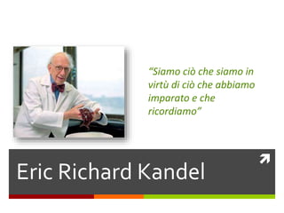 
Eric Richard Kandel
“Siamo ciò che siamo in
virtù di ciò che abbiamo
imparato e che
ricordiamo”
 