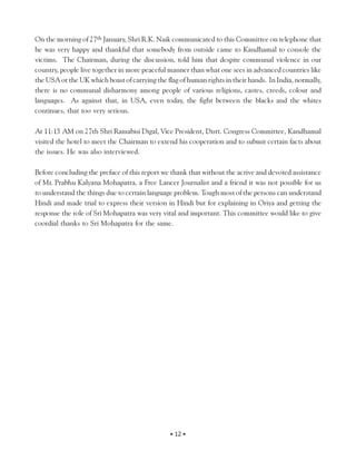 On the morning of 27th January, Shri R.K. Naik communicated to this Committee on telephone that
he was very happy and thankful that somebody from outside came to Kandhamal to console the
victims. The Chairman, during the discussion, told him that despite communal violence in our
country, people live together in more peaceful manner than what one sees in advanced countries like
the USA or the UK which boast of carrying the flag of human rights in their hands. In India, normally,
there is no communal disharmony among people of various religions, castes, creeds, colour and
languages. As against that, in USA, even today, the fight between the blacks and the whites
continues, that too very serious.

At 11:15 AM on 27th Shri Ramabisi Digal, Vice President, Distt. Congress Committee, Kandhamal
visited the hotel to meet the Chairman to extend his cooperation and to submit certain facts about
the issues. He was also interviewed.

Before concluding the preface of this report we thank that without the active and devoted assistance
of Mr. Prabhu Kalyana Mohapatra, a Free Lancer Journalist and a friend it was not possible for us
to understand the things due to certain language problem. Tough most of the persons can understand
Hindi and made trial to express their version in Hindi but for explaining in Oriya and getting the
response the role of Sri Mohapatra was very vital and important. This committee would like to give
coordial thanks to Sri Mohapatra for the same.




                                                • 12 •
 