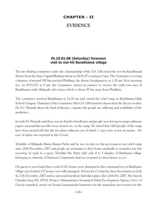 CHAPTER - II

                                         EVIDENCE




                            Dt.19.01.08 (Saturday) forenoon
                            visit to riot-hit Barakhama village

The fact-finding committee under the chairmanship of Mr. G.S. Gill visited the riot-hit Kandhamal
district from the State Capital Bhubaneshwar on 18.01.07 evening at 5 pm. The Committee covering
a distance of around 300 km reached Phulbani, the district headquarters, at 1.30 am. Next morning
(i.e. on 19.01.07) at 9 am, the Committee started its journey to oversee the strife-torn area of
Barakhama under Baliguda sub-ivision which is about 90 km away from Phulbani.

The committee reached Barakhama at 11:30 am and visited the relief camp at Barakhama High
School Campus. Chairman of the Committee Shri G.S. Gill wanted to know from the doctor on duty
Dr. S.C. Patnaik about the kind of diseases / injuries the people are suffering and availability of the
medicines.

In reply Dr. Pattnaik said there was no dearth of medicines and people were having no major ailments
expect seasonal diseases like loose motion etc. in the camp. He stated that 1420 people of the camp
have been treated till that day for minor ailments out of which 2 cases were severe in nature. No
case of injury was reported at the Centre.

Tehsildar of Baliguda Manoj Kumar Parhi said he was on duty at this government run relief camp
since 28th December, 2007 and people are returning to their homes gradually as normalcy was fast
restoring. In reply to a query Tehsildar Mr. Parhi told, only 4 to 5 families of Barkhama village
belonging to minority (Christian) Community had not returned to their homes as yet.

On querry it was found that a total of 262 houses were damaged in this communal riot at Barkhama
village out of which 132 houses were fully damaged. At least 4 to 5 churches have been burnt on 26th
& 27th December, 2007 and no untoward incidents had taken place after 28th Dec 2007. Mr. Suresh
Chandra Saur, PA, ITDA (Project Administrator, Integrated Tribal Development Agency, Govt. of
Orissa) remarked, attack on Swami Laxmananda Saraswati was the immediate provocation for the

                                                • 13 •
 