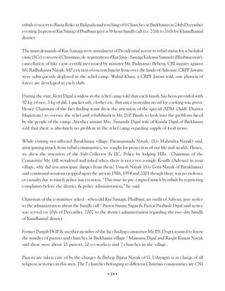 tribals to resort to Rasta Roko at Baliguda and torching of 6 Churches at Barkhama on 24th December
evening. In protest Kui Samaj of Phulbani gave a 36 hour bandh call (i.e. 25th to 26th for Khandhamal
district.

The main demands of Kui-Samaja were annulment of Presidential assent to tribal status for scheduled
caste (SCs) converted Christians, de-registration of Kui Jana - Samaja Kalyana Sammiti (Bhubaneswar),
cancellation of fake caste-certificates issued by minister Mr. Padmanav Behera, CBI inquiry against
Mr. Radhakanta Nayak, MP eviction of encroachment from over the lands of Adivasis. CRPF Jawans
were subsequently deployed at the relief-camp. Wahid Khan, a CRPF Jawan told, one platoon of
forces are developed in each shift.

During the visit, Ketri Digal a widow in the relief camp told that each family has been provided with
50 kg. of rice, 5 kg of dal, 1 packet salt, clothes etc. But since yesterday no oil for cooking was given.
Hence Chairman of the fact finding team drew the attention of the special ADM (Addl. District
Magistrate) to oversee the relief and rehabilitation Mr. D.P Panda to look into the problems faced
                                                                 .
by the people of the camp. Another inmate Mrs. Sunanda Digal wife of Kunda Digal of Barkhama
told that there is absolutely no problem at the relief camp regarding supply of food items.

While visiting riot-affected Barakhama village, Paramananda Nayak, (S/o Mahindra Nayak) said,
anticipating attack from tribal communities, we sought for protection of our life and wealth. Hence,
we drew the attention of the Sub-Collector & IIC, Police by lodging FIRs. Chairman of the
Committee Mr. Gill wondered and asked when there is not even a single Kondh (Adivasi) in your
village, why did you anticipate danger from them? Umesh Nayak (S/o Gora Nayak of Barakhama)
said communal tensions cropped up in the area in 1986, 1994 and 2001 though there was no violence
or casualty due to timely police intervention. “This time we pre-empted attack by tribals by registering
complaints before the district & police administration,” he said.

Chairman of the committee asked - when did Kui Samaja, Phulbani, an outfit of Adivsis, give notice
to the administration about the bandh call ? Pastor Siman Sagar & Pastor Pitabash Digal said notice
was served on 10th of December, 2007 to the district administration regarding the two-day bandh
of Kandhamal district.

Former Punjab DGP & another member of the fact finding committee Mr. P Dogra wanted to know
                                                                       .S.
the number of pastors and churches in Barkhama village ? Mamuna Digal and Ranjit Kumar Nayak
said there were about 15 pastors, 20 co-workers and 7 churches in the village.

Pastors are taken care of by the churges & Bishop Bijaya Nayak of G. Udayagiri is in charge of all
religious activities in this area. The 7 churches belonging to different Christian communities are CNI

                                                  • 14 •
 