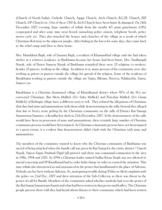 (Church of North India), Catholic Church, Agape Church, Arch Church, B.C.P Church, IEP .I.
Church, DP Church etc. Out of these CNI & Arch Church have been burnt & damaged. On 24th
December 2007 evening, large number of tribals from the nearby 4/5 gram panchayats (GPs)
congregated and after some time went bersek ransacking police station, telephone booth, police
motor cycle etc. They also attacked the houses and churches of the village as a result of which
Christians fled away to the adjacent jungles. After hiding in the forest for some days, they came back
to the relief camp and then to their home.

Mrs. Mandakini Bagh, wife of Susanta Bagh, a resident of Khamankhul village said she had taken
shelter in a relatives residence in Barkhama because her house had been burnt. Mrs. Sradhanjali
Nayak, wife of Pastor Samson Nayak of Barkhama remarked there were 20 religious co-workers,
besides 20 pastors, working in the village. In adition to it, many persons of his community were also
working as priests or pastors outside the village for spread of the religion. Some of the residents of
Barakhama working as pastors outside the village are Sujan, Bikram, Naveen, Nilakantha, Santu,
Sameer etc.

Barakhama is a Christian dominated village of Khandhamal district where 90% of the SCs are
converted Christians. But Mera Mallick (S/o Saku Mallick) and Pureshar Mallick (S/o Ganja
Mallick) of Rebingia village have a different story to tell. They refuted the allegations of Christians
that they had arms and ammunitions with them while demonstrating in the rally. Instead they alleged
that due to heavy stone pelting by the Christians community on the rally of District Kui Samaja
Samanwaya Samittee, a Kondha boy died on 25th December, 2007. If the demonstrators of the rally
would have been in possession of arms and ammunitions, then certainly large number of Christian
community persons would have been injured. As Christian community persons have not been injured
to a great extant, it is evident that demonstrators didn’t clash with the Christians with arms and
ammunitions.

The members of the committee wanted to know why the Christian community of Barkhama was
sacred of being attacked when the bandh call was given by Kui Samaj for the entire district ? Umesh
Nayak, Simon Sagar, Pitabash Digal (all pastors) said there was communal commotion in the area
in 1986, 1994 and 2001. In 1994 a Christian leader named Sadhu Kisan Singh was not allowed to
attend a meeting and SP Kandhamal had to order lathi charge in order to control the situation. This
time tribals also threatened us and announced in the poster that kandharmal is the place of Adivasis.
Nobody can live here without Adivasis. So, anticipating trouble during X’Mas we filed complaint with
the police on 23rd Dec, 2007 and drew attention of the Sub-Collector, as there was threat in the
poster of call for Bandh. Members of the community asked whether anybody had seen the poster of
the Kui Samaj Samanwaya Samiti and what had been written in that poster and leaflets. The Christian
people present there told they had heard about threats to their community which had been written

                                                • 15 •
 