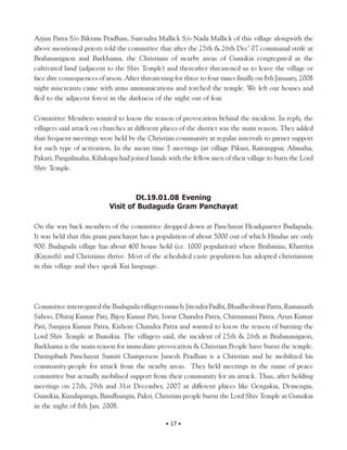 Arjun Patra S/o Bikram Pradhan, Surendra Mallick S/o Nada Mallick of this village alongwith the
above mentioned priests told the committee that after the 25th & 26th Dec’ 07 communal strife at
Brahmanigaon and Barkhama, the Christians of nearby areas of Gumikia congregated at the
cultivated land (adjacent to the Shiv Temple) and thereafter threatened us to leave the village or
face dire consequences of arson. After threatening for three to four times finally on 8th January, 2008
night miscreants came with arms ammunications and torched the temple. We left our houses and
fled to the adjacent forest in the darkness of the night out of fear.

Committee Members wanted to know the reason of provocation behind the incident. In reply, the
villagers said attack on churches at different places of the district was the main reason. They added
that frequent meetings were held by the Christian community at regular intervals to garner support
for such type of activation. In the mean time 5 meetings (at village Pikusi, Rairangpur, Alimaha,
Pakari, Pangalmaha, Kilukupa had joined hands with the fellow men of their village to burn the Lord
Shiv Temple.



                                   Dt.19.01.08 Evening
                           Visit of Budaguda Gram Panchayat

On the way back members of the committee dropped down at Panchayat Headquarter Budaguda,
It was held that this gram panchayat has a population of about 5000 out of which Hindus are only
900. Budaguda village has about 400 house hold (i.e. 1000 population) where Brahmins, Khatriya
(Kayasth) and Christians thrive. Most of the scheduled caste population has adopted christianism
in this village and they speak Kui language.




Committee interrogated the Budagada villagers namely Jitendra Padhi, Bhudheshwar Patra, Ramanath
Sahoo, Dhiraj Kumar Pati, Bijoy Kumar Pati, Iswar Chandra Patra, Chintamani Patra, Arun Kumar
Pati, Sanjaya Kumar Patra, Kishore Chandra Patra and wanted to know the reason of burning the
Lord Shiv Temple at Bumikia. The villagers said, the incident of 25th & 26th at Brahmanigaon,
Barkhama is the main reason for immediate provocation & Christian People have burnt the temple.
Daringibadi Panchayat Samiti Chairperson Junesh Pradhan is a Christian and he mobilized his
community-people for attack from the nearby areas. They held meetings in the name of peace
committee but actually mobilised support from their community for an attack. Thus, after holding
meetings on 27th, 29th and 31st December, 2007 at different places like Gengakia, Demengia,
Gumikia, Kundapanga, Bandhungia, Pakri, Christian people burnt the Lord Shiv Temple at Gumikia
in the night of 8th Jan. 2008.

                                                • 17 •
 