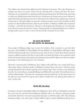 The villagers also narrated their plight poised by Christian Community. They said, Christians are
stealing away their cows, goats, sheep’s and not allowing them to bring wood from the forest.
Christians are restraining their community people from purchasing from the Hindu shops and trying
to whisk away Hindu businessmen from that area. Missionaries are luring innocent poor Adivasis to
adopt Christianity through many incentives. Missionaries lure Adivasis by providing money, jobs and
foreign trips etc. Christian children are given free education in their convent schools and free medical
treatment in their health institutions, while the same facilities to Hindu is available only on payment
of charges - as fixed by the institutions. This fact is self-speaking that Christians are receiving huge
money from the sources best known to them. Christian people are obtaining Hindu caste certificates
through unfair means in order to avail of all the benefits earmarked for the tribal.




                                    Dt.19.01.08 NIGHT
                                AT THE HOTEL OF BALIGUDA

Some people of Rebingia village came to meet the members of the committee to put forth their
grievances. Mera Mallick S/o Saku Mallick, Puresar Mallick S/o Ganja Mallick of Rebingia village
told that Christian people have snatched away more than 20 acres of their land. Despite repeated
requests at different quarters they have not been able to get back their lands so far. Committee asked
for the relevant documents with regards to the land in question and the villagers provided some papers
pertaining to their landed property to the committee.

About the communal strife at Barkhama, these villagers told, while they were coming back from a
rally raising slogans, Christian people of Barkhama attacked them with stones. Christian people
remained prepared well in advance packing stones in gunny bags. There was heavy stone pelting on
the rally. As a result of heavy stoning Shri Khageswar Mallick (45 years) died. The mob burnt houses
of three Hindu families. Thereafter the communal commotion picked up. As the demonstrators of
the rally were not armed with weapons, they could not retaliate the stone-pelting and casualties are
more on their side.



                                       20.01.08 (Sunday)

Committee started for Dasingbadi village from Baliguda at about 9:30 am. Dasingbadi is about 60
km. away from the sub-divisional headquarter Baliguda where the christion community people
attacked the Hindu Seer Swammi Laxmananda Saraswati on 24th December, 2007. This Christian
dominated village is the native place of Rajya Sabha Congress member Radhakanta Nayak who is

                                                 • 18 •
 