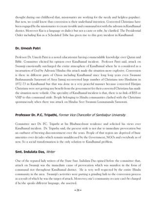thought during our childhood that, missionaries are working for the needy and helpless populace.
But now, we could know that conversion is their underhand intention. Converted Christians have
been engaged by the missionaries to create trouble and communal riot with the adivasis in Kandhamal
district. Moreover Kui is a language or dialect but not a caste or tribe, he clarified. The Presidential
Order including Kui as a Scheduled Tribe has given rise to this gory incident in Kandhamal.



Dr. Umesh Patri

Professor Dr. Umesh Patri is a noted educationist having commendable knowledge over Quran and
Bible. Committee elicited his opinion over Kandhamal incident. Professor Patri said, attack on
Swamiji emotionally surcharged the entire atmosphere of Kandhamal where he is considered as a
incarnation of God by Adivasis/ Hindus this attack made the situation more explosive. Conversion
is there in different parts of Orissa including Kandhamal since long long years even Swammi
Brahmananda Saraswati of Arya Samaj reconverted large number of Christians into Hinduism in
1972-73 in Kandhamal but that was done in a very peaceful manner because converted Harijan
Christians were not getting any benefit from the government for their converted Christians has made
the situation more volatile. One speciality of Kandhamal incident is that, there is no link of RSS or
VHP to this communal strife. People belonging to Hindu communities clashed with the Christians
spontaneously when there was attack on Hindus Seer Swammi Laxmananda Saraswati.



Professor Dr. P.C. Tripathi, Former Vice Chancellor of Sambalpur University

Committee met Dr. P Tripathi at his Bhubaneshwar residence and solicited his views over
                       .C.
Kandhamal incident. Dr. Tripathy said, the present strife is not due to immediate provocation but
an outburst of brewing discontentment over the years. People of that region are deprived of basic
amenities over decades which remain unaddressed by the Government, NGOs and everybody as of
now. So a social transformation is the only solution to Kandhamal problem.


Smt. Indulata Das, Writer

One of the reputed lady writers of the State Smt. Indulata Das opined before the committee that,
attack on Swamiji was the immediate cause of provocation which was manifest in the form of
communal riot throughout Kandhamal district. He is very well respected by the entire Hindu
community in the area. Swamiji’s activities were putting a grinding halt to the conversion process
as a result of which he was the target of attack. Moreover, one’s community or caste can’t be charged
if he/she speaks different language, she asserted.

                                                 • 26 •
 