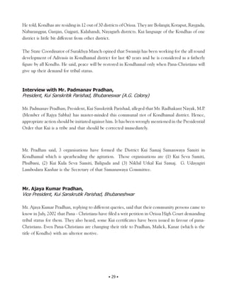 He told, Kondhas are residing in 12 out of 30 districts of Orissa. They are Bolangir, Koraput, Raygada,
Nabarangpar, Ganjan, Gajpati, Kalahandi, Nayagarh districts. Kui language of the Kondhas of one
district is little bit different from other district.

The State Coordinator of Surakhya Manch opined that Swamiji has been working for the all round
development of Adivasis in Kondhamal district for last 40 years and he is considered as a fatherly
figure by all Kondhs. He said, peace will be restored in Kondhamal only when Pana-Christians will
give up their demand for tribal status.



Interview with Mr. Padmanav Pradhan,
President, Kui Sanskritik Parishad, Bhubaneswar (A.G. Colony)

Mr. Padmanav Pradhan, President, Kui Sanskritik Parishad, alleged that Mr. Radhakant Nayak, M.P     .
(Member of Rajya Sabha) has master-minded this communal riot of Kondhamal district. Hence,
appropriate action should be initiated against him. It has been wrongly mentioned in the Presidential
Order that Kui is a tribe and that should be corrected immediately.



Mr. Pradhan said, 3 organisations have formed the District Kui Samaj Samanwaya Samiti in
Kondhamal which is spearheading the agitation. Those organisations are (1) Kui Seva Samiti,
Phulbani, (2) Kui Kula Seva Samiti, Baliguda and (3) Nikhil Utkal Kui Samaj. G. Udayagiri
Lambodara Kanhar is the Secretary of that Samanawaya Committee.



Mr. Ajaya Kumar Pradhan,
Vice President, Kui Sanskrutik Parishad, Bhubaneshwar

Mr. Ajaya Kumar Pradhan, replying to different queries, said that their community persons came to
know in July, 2002 that Pana - Christians have filed a writ petition in Orissa High Court demanding
tribal status for them. They also heard, some Kui certificates have been issued in favour of pana-
Christians. Even Pana-Christians are changing their title to Pradhan, Malick, Kanar (which is the
title of Kondhs) with an ulterior motive.




                                                • 29 •
 