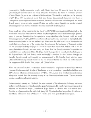 communities; Hindu community people made blank fires from 5/6 guns & burnt the torana
(decorated gate constructed on the road). They also demolished the statue of Marryama (Mother
of Jesus Christ). So, there was violence at Brahmanigaon. This incident took place in the morning
of 24th Dec, 2007 morning at about 8.30 a.m. Swami Laxamananda Saraswati was there at
Daringibadi. Receiving the information of clash, Swamiji wanted to visit Brahmanigaon but police
denied him to go on security ground. Defying the police order, Swamiji was moving towards
Brahmanigaon when he was obstructed by some miscreants at Dasingibadi.

Some people are of the opinion that the bus (No. OSP-6488) was standing at Dasingibadi as the
accelerator-wire of the vehicle tore off. Others said, keeping the bus across the road was a pre-planned
game to obstruct Swamiji there. It is pertinent to mention here that Swamiji could not reach
Brahmanigaon on 24th, Dec, 2007 because he was obstructed by some miscreants at Daringibadi. The
miscreants were loaded in the bus and they got down from the vehicle as soon as Swammiji’s van
reached the spot. Some are of the opinion that the driver and the bodyguard of Swammiji scolded
the bus passengers in filthy language as a result of which there was a clash. Others said, as per the
game plan designed earlier, the miscreants got down from the bus the moment Swammiji’s van
reached the spot and attacked him. Mr. Digal clarified , as per Govt. records, the bus belonged to
Mr. Sugriba Singh, MP (Lok Sabha) who is a ruling BJD candidate. So the Congress party people
thought that the attack on Swammiji was master-minded by Mr. Sugriba Singh who is a pana-
Christian but Swammiji himself clarified to the electronic media that the attack was orchestrated by
the supporters of Mr. Radha Kant Nayak, MP (Rajya Sabha).

News was circulated in the TV channels that Swammiji was hospitalized at Berhampur Medical
Hospital. Hindus, especially Kondhs of Kandhamal were furious and they burnt Baliguda Church on
24th & houses /churches at Barakhama on 25th Dec., 2007. A man from Kondh community named
Khageswar Mallick died due to stone-pelting by the Christians at Barakhama. Then communal
tension spread throughout the district.

Answering other queries, Mr. Digal said, Kui is the language of the Adivasis but Brahmins, Kayasthas
and people of other castes of Kandhamal also speak Kui language. He pleaded ignorance to a question,
whether Mr. Radhakant Nayak , Member of Rajya Sabha, is a Hindu pana or Christian pana?
Replying to other questions, he said, while about 300 Christian families’ houses have been burnt in
Barakhama while more than 100 houses of Hindus have been gutted in Brahmanigaon.




                                                 • 31 •
 