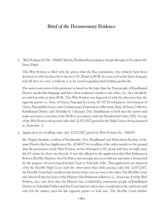 Brief of the Documentary Evidence




1. Writ Petition (C) No. 7068/07 filed by Phulbani Kui Jankalyan Sangh through its President Mr.
   Pinos Digal.

   This Writ Petition is filed with the prayer that the Kui community, who (which) have been
   declared as tribe but have been shown as SC (Pana) in ROR, be corrected on the basis of inquiry
   and till then no caste certificate is to be issued regarding land holding passbooks.

   The main contention of the petitioner is based on the logic that the Pana people of Kandhamal
   District speaks Kui language and have their traditions similar to the tribes. So, they should be
   recorded as tribe in their ROR. This Writ Petition was disposed of with the direction that the
   opposite parties i.e. State of Orissa, Principal Secretary, SC-ST Development, Government of
   Orissa, Principal Secretary-cum-Commissioner, Department of Revenue, State of Orissa, Collector,
   Kandhamal District and Tehsildar G. Udayagiri, Dist. Kandhamal, to look into the matter and
   make necessary correction of the ROR in accordance with the Presidential Order, 2002. A copy
   of the Writ Petition along with order dtd. 12/07/2007 passed by the High Court is being annexed
   as Annexure -1.

2. Application for recalling order dtd. 12/07/2007 passed in Writ Petition No. 7068/07.

   Mr. Duguni Konhar, resident of Kambaraha, Dist. Kandhamal and Maheshwar Konhar of the
   same District filed an Application No. 10349/07 for recalling of the order, mainly on the ground
   that the petitioners of the Writ Petition, in fact belonged to SC group and they wrongly want
   the ST status for their own benefit. It was also alleged in the application that Shri Padamnava
   Behera, Hon’ble Minister, Steel & Mines, has wrongly given a certificate and same is being used
   for the purpose of converting Schedule Caste to Schedule Tribe. This application was disposed
   of by the Hon’ble High Court with the observation that while passing order dtd. 12/07/2007,
   the Hon’ble Court had considered the merits of the case one way or the other. The Hon’ble Court
   also observed that the letter of the Minister Shri Padamnava Behera, i.e. Annexure-8 of the Writ
   Petition, does not show that the Minister has certified Kui community people of Kandhamal
   District as Scheduled Tribes and this Court had not taken into consideration the said letter and
   only left the matter open for the opposite parties to look into. The Hon’ble Court further

                                             • 34 •
 