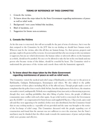 TERMS OF REFERENCE OF THIS COMMITTEE
1.   Console the victims.
2.   To know about the steps taken by the State Government regarding maintenance of peace
     as well as relief work.
3.   Background / root cause behind this incident,
4.   Brief of incidents, and
5.   Suggestion for future non-occurrence.



1. Console the Victims

As far this issue is concerned, this will not actually be the part of term of reference, but it was the
duty assigned to the Committee by the JOT that in our dealing we should have human touch.
Whoever may be the victims, after this all they are human beings. So, their person, property and
prestige, ought to be protected by everyone. It is not material that who was wrong or who was initiator
or aggressor, but any act which deteriorates the human values or adversely affects on the humanity
as a whole, should not be justified. No one is to be allowed to take the law in his own hands and any
person who became victim of this failure, should be consoled by heart. The Committee tried to
understand the grievances of the victims and console them with the humanistic approach.



2. To know about the steps taken by the State Government
   regarding maintenance of peace as well as relief work.

This Committee visited the medical and relief camp of Barkhamba as well as met to the person at
Barkhamba, Gadapur, Brahmanigaon, Kinnarigaon and others. We also talked to the public
representative of these places including MLAs of the affected area. Though people made a sort of
complaint that the police forces reach a little bit late, but after deployment of the forces, the situation
was under control, undisputedly. Nobody was complaining of any insecurity or threatening at present,
though they were smelling probability that after lifting of police forces, the people of different
communities may conflict with each other again. As per relief work is concerned, the Government
gave Rs.10,000/= as compensation for burnt houses and supplied 60 Kg rice, 5 Kg cereals, spices and
salt and they were appearing to be satisfied, clothes were also distributed, but this Committee found
that no any cooking media i.e. vegetable oil was provided and the same was brought to the notice
of the In-charge of relief camp. This Committee discussed with the people regarding cost of
construction and found that the amount was not sufficient to erect the structure, but the State’s
machinery may be thanked that the efforts made towards the maintenance of peace and providing
relief, were genuine and effective.

                                                  • 42 •
 