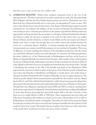 that Kui is not a caste or sub caste but a dialect only.

C. COMMUNAL REASONS: Behind these incidents communal reason is also one of the
   important factors. The above said reason is in itself a communal one and as Mr. Karendra Majhi
   MLA Baliguda told that the Pana People despite getting converted to Christianity want save
   them from loss of financial benefits due to conversion, are demanding ST status so since 1981
   time to time this has been reason for the tension. The dispute of Brahmanigaon approves purely
   communal one. According to the villagers, on the occasion of Christmas the Christian people
   were wanting to erect a welcome gate and tent on the market road while the Hindu people were
   opposing this on the ground that the erected gate is at the place of Durga Puja Mandap and when
   the Church is inside why the gate is required on the road? For this reason there was conflict
   between Hindus and the Christians, in which certain Hindu youths were injured and shops of
   Hindus were burnt. It infers that though there was earlier tension this incident became the
   reason for a communal dispute. Similarly, on hearing regarding this incident when Swami
   Laxmanananda was coming towards Brahmanigaon, he was attacked at Dasingbari. There may
   be difference of version regarding the initiation of the Dasingbari incident but that the Swami
   was attacked by Christian youths is not much disputed. As a reaction, the Hindu people burnt
   the shops, vehicles etc. of the Christian people at Brahmanigaon and later on the houses of
   Hindus at Udiashahi Mohalla were burnt by the Christians. After number of days of this incident
   the houses of Hindu People of Kinarigaon were burnt. In these incidents involvement of Maoist
   is also alleged on the basis of recovery of sophisticated arms from the rioters by the police. Though
   at Barakhama the stoning on the rally of the Kondhs and death of one Khageshwar Malik
   aggravated the situation in which number of the houses of the Christian people in Barakhama
   were burnt and Churches at Barakhama and Baliguda or nearby places were either burnt or
   damaged. Incident of burning the Shiv Temple at Ghumikia was also an aggravating factor. The
   Christian people alleged Swami Laxmanananda responsible for this incident and also alleged
   hand of R.S.S. and Vishva Hindu Parishad behind it, while Swami Laxmanananda alleged that
   the reason for these incidents has been forceful and deceitful conversion of Hindus to Christianity.
   Though there were allegations regarding the hand of RSS and VHP no evidence regarding their
   involvement came forward. Undisputedly, Swami Laxmanananda has been working in Kandhamal
   for more than 40 years and people have great faith in him while at the time of attack on him
   there was not a single follower of RSS or VHP there. These organisations may have faith and
   following in Swamiji but this incident was clearly an out come of the incident of 23.12.2007 at
   Brahmanigaon and 24th December at Dasingbari. The police on 23rth tried to pacify the things
   but if the gate would not have been erected by the Christians forcefully then the incident of 23rd
   would not have been caused. Thousands of houses would not have been set on fire and in lacs
   of the people there would not have been any terror, doubt or hatred.



                                                 • 49 •
 