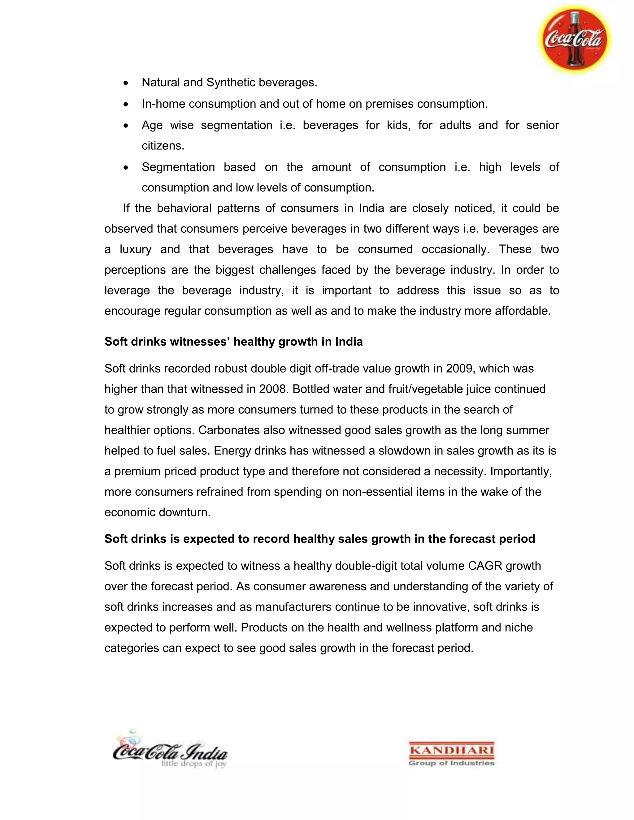 Competitor’s analysisThese three concepts will frame the “problem” accurately and as it is said that ‘a problem well defined is half solved’.<br />As retailers are KBL’s first consumer and first step into the market and it is very necessary to keep a strict watch on all the networks to these retail outlets.<br />So the direct method adopted was to do in-depth interview of the retailers, demanding both qualitative and quantitative data from them, which throws light not only on retailer’s perspective but also on the consumer’s perception and a clear picture of competitor’s position against our market strategies.<br />Since more focus is on the market of juices, water and soda, so it can be said that the major part was causal research for the above mentioned products. Moreover to watch the accurate position of the competitors in the market, there was no better source at ground level than these retailers. The questionnaire so designed was to extract information from retailers about their view of discrepancies in the system and what our end-consumers react to our products and to our competitor’s product.<br />Another questionnaire was conducted straight on with our end consumers to analyse their perception about our products and their preferences with reasons.<br />So these two approaches provide a wide three-tier feedback structure which will help the organization to identify and broom away the flaws as nicely as it can.<br />Chapter 9: INTERPRETATION AND ANALYSIS<br />A format was designed in which ninety-five percent of quantitative data was fed, through direct interrogations with the retailer and references to their sales book, so that the data could be verified appropriately. The database so collected would be analysed to ‘calculate’ the Current Scenario in the target segment in CHANDIGARH only. The format and the database are in the Appendix1 at the end of report. <br />9.1: Data Interpretation<br />In this section the database so far collected would be mathematically construed to evaluate certain parameters so that the current scenario can be inferred substantially.<br />Abbreviations:    KO- Coke, S- Shared account, PC- Pepsi Co, KS-Kinley Soda,     BL- Bisleri, AQ- Aquafina, KW- Kinley, LH- Lehar Soda,                          Rgb- Returnable Glass Bottles, LC- Local Brand. <br />We would be calculating market share in terms of outlet captured for sales and also in terms of consumption from all the possible outlets. It would help us to picture our position and that of our competitor mainly Pepsi Co and other local brands hampering our sales by playing on margin basis.<br />We would be phrasing the market of juices and specially competitors to Maaza, Pulpy Orange and Nimbu fresh. The prevalent market of Jumpin, Frooti and local brands is a concern in the Hospital and canteen segment.<br />Many more are of concerns would be looked upon and analysed statistically below. The data might partially vary to the latest of yesterday’s data because, “the consumption and sales scenario changes every day in the beverage market”.<br />9.1.1 Market Share Outlet Wise<br />Hospitals & Canteens<br />PC – 10%    KO - 53.33%     S – 36.66%<br />Hotels & Clubs<br />PC – 51.1%    KO – 40%     S – 8.9%<br />The above graph shows the outlets captured by Coca-Cola and Pepsi Co. and the percent of outlets which are shared by both of the beverage producing companies. In short the red and blue area shows the monopoly accounts of Coke and Pepsi respectively.<br />9.1.2: Consumption of Beverages in Form of Pack Sizes<br />Hospitals & Canteens<br /> <br />Rgb-40.7%     500ml-29.7%     2lt-14.8%   Cans-1.85%    Tetra Pack- 9.26%<br />Hotels & Clubs<br />      <br />Rgb-68.75%   500ml-6.25%    2lt-20.8%   Cans-4.17% <br />The figures show the percent of a particular packaging prevalent in both the segment. In both the segment the highly consumed packaging of beverage products is Rgb. But also it has to be taken into notice that in Hotels with consumption of more than 15 cases per day use largely the 2lt packaging. Cans are served when diet coke is into consumption mainly. The tetra packaging is widely needed to serve the juice segment especially in the Hospital segment.<br />9.1.3: Consumption of Juice Brands<br />Hospitals & Canteen<br />  <br />Tropicana-22.2%    Mango drink- 33.3%     Real-25%    Lemon Drink-19.44%<br />This figure shows the occupancy of market by different juices. Next we shall depict the dominance in consumption of brands in their particular segment of juices.<br />The market is almost into a cut throat situation with almost equal consumption rate to each, including local brands too. Maaza still holds a good stand due to consumption of its rgb in large scale in the hospital segment. Mango Drink<br />The major threat to Maaza is Frooti and the local mango drink by Bisleri. They win over the situation due to better margins which they provide to retailers.<br />This segment is majorly occupied by Nimbooz by 7up, with its sku of rgb, tetra and pet. Nimbu Fresh is yet not so strong in this segment due to availability issues.Though in whole market, lemon drinks do not hold more than 11% of market.Lemon Drink<br />Hotels & Clubs<br />Tropicana-34.6%      Maaza & Minute Maid- 12.5%      Real- 53.8%<br />The Hospitality segment is mainly captured by Real and Tropicana. The main reason why this market is dominated by Real is because of its wide use in Mocktails due to its range of different juices and the same is for Tropicana. The only reason why Real is more prevalent because of its earliest entry to the market which established the preference in tastes to Mocktails. Mango drinks do not have any place in here.<br />9.1.4: Consumption of Water Brands<br />Hospitals & Canteens<br />AQ-15%        KW-40%      BL & LC-45%<br />Hotels & Clubs<br />AQ-34.8%    KW-46.6%    BL & LC-18.18%<br /> Despite more occupancy of Pepsi in hospitality segment the Kinley seems to make a good consumption average, but has a big fight to the Bisleri and other local brands which seems to replace it in even those segments which is our monopoly account.<br />9.1.5: Consumption of Soda Brands<br />Hotels & Clubs<br />LH-53.1%       KS-17.2%         EQ/LC-29%<br />Soda market is present in hospitality segment and obviously not in hospital and canteens. Again here despite Pepsi prevalent in hospitality segment Kinley Soda stands as a strong brand as a choice of soda consumers. Still the threat of local brand is evident as Equal stands as a very good choice for low scale hotels because it gives better margin fight. Lehar and Equal holds a firm position in this market, but somehow Kinley Soda stands as a brand of elite choice.<br />9.1.6:  Visicooler Upgrade<br />Hospitals & Canteens<br />Hotels & Clubs      <br />In this reading Pepsi has an upper hand in SGA placement in the market of hospital canteens and hotels segment. Also the feedback from the retailers state that Coca-Cola’s SGA placement policies are rigid. But improvements have been made to place SGA at a large scale into the market. The y-axis represents the number of visicoolers.<br />9.1.7:  Average Consumption/Day <br />Hospitals & Canteens<br />PC-21.05%     KO- 78.9%<br />Hotels & Clubs<br />We see that even here, despite very good market occupancy in hospitality segment Coca-Cola still stands quite high against Pepsi. From this it can be clearly inferred that even an inch of step forward would help us take a long leap in this segment.<br />9.1.8: Market Occupancy in Hotels Sector Wise<br />Though there are hotels in almost every part of Chandigarh, but the main cluster lies in these sectors. While sector 35 and 22 consists of hotels which are 10-12 years old, while many have been reconstructed to new ones and the upcoming modernized hospitality segment lies in sector 43. The y-axis represents the number of hotels.<br /> These types of retail outlets are primarily dominated by Pepsi, but as seen earlier, Coke still give a tough fight in terms of increased consumption.<br />9.2: End Consumer Questionnaire Analysis<br />This questionnaire was conducted amongst youngsters who are beverage food freaks. It was a minor attempt to know their preferences and how they rank our products against our competitors. The questionnaire was more focused on Maaza, Minute Maid- Pulpy Orange & Nimbu Fresh and Kinley Water, because these brands are struggling in the target market.<br />This is an attempt to relate the normal preferences of consumers mainly to the hospitality segment. The questionnaire format is in the Appendix2.<br />9.2.1: Age Classification<br />The Questionnaire was conducted among youngsters mainly in the age group of 16 years to 23 years. The reason was to know the positioning of brands in youth’s mind. This will help us know the new age preferences, which would help us to plan out the approach to modernized outlets in the target segment of hospitality. The questionnaire was conducted among 52 people.<br />9.2.2: Regular Consumption<br />Yes-61.5%   No-38.5%<br /> The graph shows the part of sample size who are regular consumers of coke and who are not. This projects that the consumers of coke are loyal to a great extent.<br />9.2.3: Awareness of other brands of Coca-Cola<br />Yes-46.1%    Partially-11.5%    Few-21.2%   No-19.2%<br />Though Coca-Cola stands as the world’s most consumed and popular beverage producing company, people are still unaware of brands which lie under the roof of Coca-Cola. The graph shows the awareness frequency.<br />9.2.4: Preference in Mango Drinks<br />The consumption of Mango drink is one of the most vibratious markets in beverage market. Nationally Frooti, Maaza and Slice are few of the oldest brands. The graph depicts the choice of Maaza to be more than over other brands. <br />9.2.5: Opinion on Minute Maid Pulpy Orange<br />The graph depicts that many among the sample size have tasted the product and maximum of them found it very good and good. The orange drink market is not so flourished as that of mango drink market, so probably pulpy orange is also one of its own kind in the market.<br />9.2.6: Opinion on Minute Maid Nimbu Fresh<br />The graph depicts many out of the sample size have not tasted the product yet. And the one who have tasted, maximum found it either very good or average.<br />9.2.7: Preference in Water Brands<br />The graph clearly projects the strong branding of Bisleri in the domestic market of Chandigarh. Next to it stands Kinley, largely preferred because of brand name. it would a challenging task to have a share fight with Bisleri.<br />9.2.8: Coke and Consumer<br />Category1 - consumers who ‘can’t live without coke’.<br />Category2 - consumers who ‘can survive if nothing better is available’.<br />Category3 - consumers to whom ‘it hardly makes a difference’.<br />The graph depicts that to maximum in sample size product loyality hardly matters while to some, they are simply loyal about it, such that their feedback is positive in every aspect.<br />The questionnaire conducted is of significance, in order that the feedback for the Minute Maid gives a quite clear picture about its current image. The result for Kinley was as expected, because Bisleri is the most prominent in the domestic market of Chandigarh.<br />9.3: Some Specific Observations<br />Certain observations about the segments been scrutinized is necessary be pointed out at this juncture. <br />Hospitals<br />Our consumers in hospitals can never be rated as loyal customers because the volume of people consuming the products is highly variable. Therefore, the visibility through availability works better in this segment.<br />And that of in Govt. Canteens are constant, but loyality factor is immeasurable because as the job is of fixed time the choice of beverage being consumed depends on quite a few factors which are immeasurable.<br />Therefore in both the cases visibility plays an important role.<br />Hotels<br />The consumer characteristic shows high level of inflexibility. In this segment, the consumers have firm held preferences or priority over brand due to the affluent nature of consumers. Especially in the bar or lounge segment, the taste factor or even the recipe factor is a big parameter of consideration. While the Club segment is still of flexible nature.<br />9.4: Q2 Analysis<br />In this section the view on the output of analysis will be mentioned along with the areas of concern and potentialities. <br />9.4.1: Trend Analysis<br />The current trends below states the present situation in the target segment specifying on some products.<br />Hospitals and Canteens