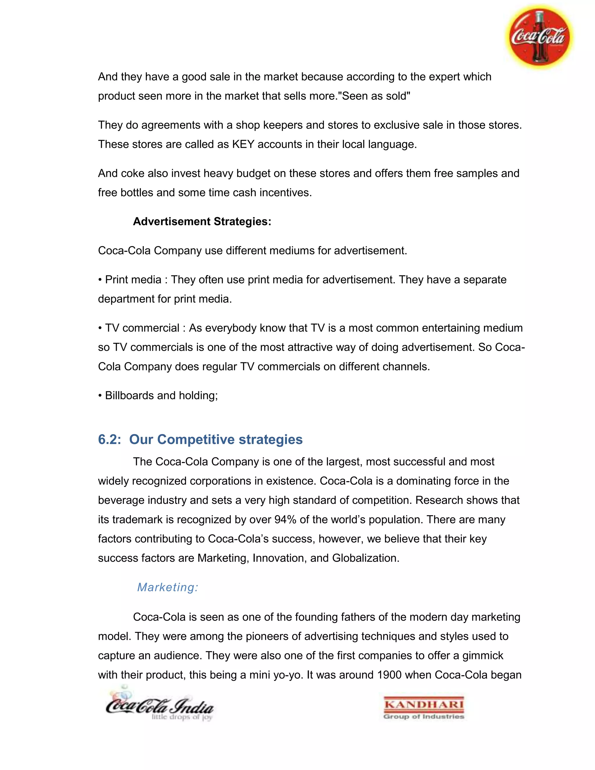 The process can also be termed as, ‘revitalizing the brand image’.The amount of sampling targeted was 5 cases per outlet per day. Earlier the sampling was done with 300ml coca-cola, but later it was switched to 200ml packing. The sampling was conducted for three days every weekend for 5 weeks. Every outlet was appointed with maximum two promoters who were made equipped with a promotional banner of coke, feedback forms, a coke t-shirt and chilled stock.<br />The promoters were strictly instructed to not to get involved in consuming some other brand during promotions and were briefed on their conduct and approach towards a customer. There were many changes that were made during the execution of sampling to make the activity more effective.<br />The feedback form is shown in the Appendix3.<br />Evaluating the Impact of Sampling <br />Conducting the sample process is just not enough, its impact has to be checked and for this purpose visit was planned twice and a format was designed to evaluate the impact statistically.<br />Objectives of the evaluation visit:<br />Firstly the visit was planned to give a check on the execution of sampling as to