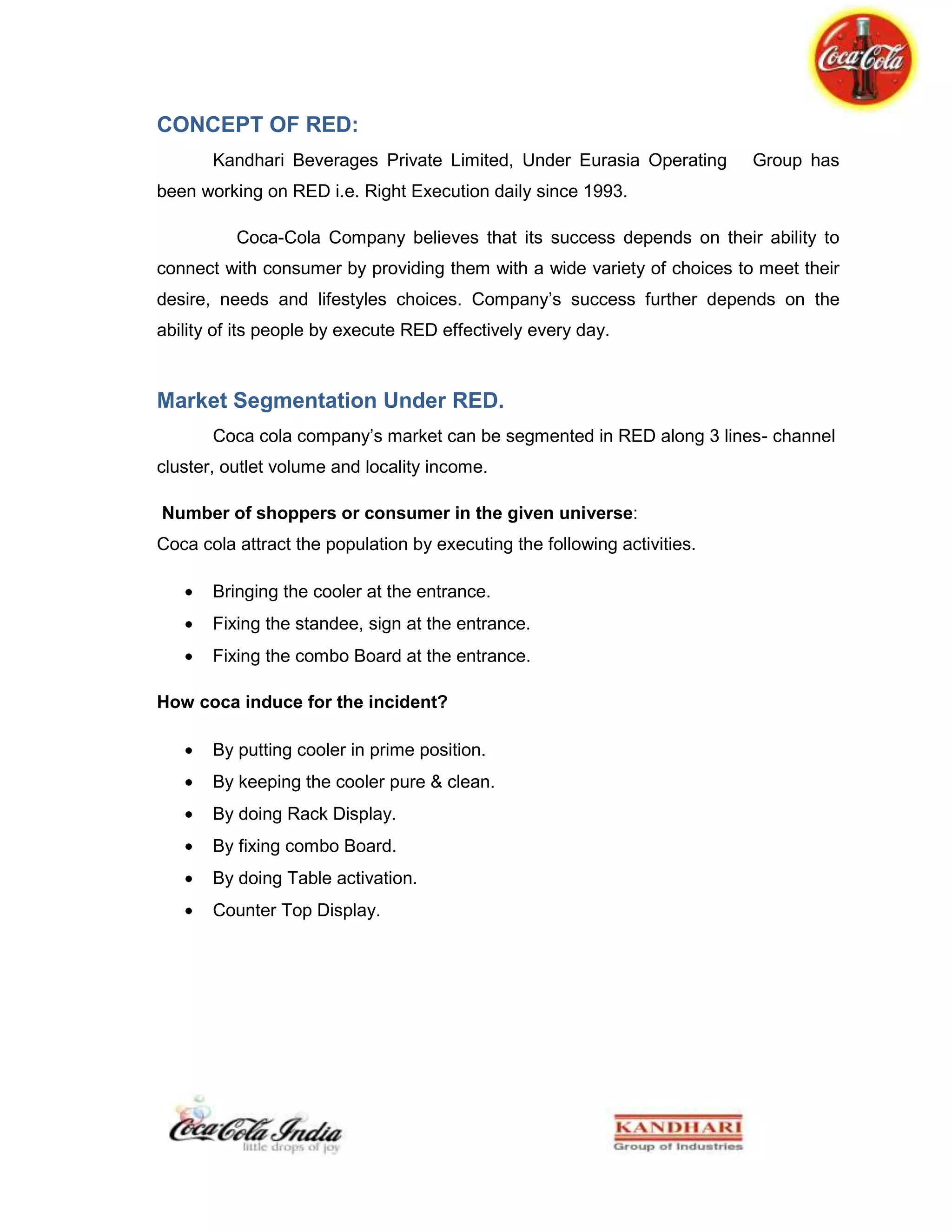 Free empty bottles and shells for bottle      Sale Promotion<br />Coca-Cola Company also does sponsorships with different college and school's cafes and sponsors their sports events and other extra curriculum activities for getting market share.<br />Normally they keep their freezers near the entrance of the stores. Sale Promotion Company also does sponsorships with different college and school's cafes and sponsors their sports events and other extra curriculum activities for getting market share. <br />Getting shelves <br />Coca-Cola gets or purchase shelves in big departmental stores and display their products in those shelves in that style which show their product clearer and more attractive for the consumer.<br />Eye Catching Position<br /> Salesman of the Coca-Cola company positions their freezers and their products in eye-catching positions. Normally they keep their freezers near the entrance of the stores.<br />Conclusion<br />Working with such an organization on ground level gave a rich experience about the ground realities of beverage market. Understanding the organization and moulding the novice thoughts to their benefit is another experience. The ground level is as real and harsh side reveals at times, when talking to a buyer really turns into an argument.<br />Many a times we had to deal with harsh people politely too, but diplomacy in that was a learning. Understanding working culture and witnessing the change in system during our work period inculcates high values of organization into us.<br />The study makes us conclude that, Coca-Cola has the biggest consumer market against any other beverage producing company. It is the number one brand just because people love it and those who love it, they love it by all means i.e. brand loyality. It has a big market share because of demand and this is the why the bargaining power of suppliers is weak. And our consumers love it so much so that prices hardly matters for them.<br />But specifically for the Hospitality segment we are yet to cover the gap and that can be done if we introduce more taste in juice segment.<br />Working in association with Coca-Cola feels us very proud to be a part of such a lovable global brand.<br />Appendix<br />Appendix1<br />Appendix 2<br />QUESTIONNAIRE1.  Consumer’s name: _________________________________________________2.  Age:        _____                 Gender:            M             F      3.  Are you a regular consumer of coke?                        a.Yes         b.   No        4.  Do you know the other cold-drinks/brands by Coca-Cola?        a. Yes              b. No               c. Partially            d. Few5.  Which mango juice do you prefer?        a. Frooti             b.   Slice              c.   Maaza               d. Jumpin              e.  Mr.Fresh6.  Why?                    a. Taste               b. Brand name       c. Price             d. Packaging        e. Any other reason______________________________________________________7.  Have you ever had Minute Maid Pulpy Orange? If yes den how did you find it?      _____________________________________________________________________8.  Have you ever had Minute Maid Nimbu Fresh? If yes den how did you find it?      ___________________________________________________________________9.  When you are thirsty, which brand do you pick?        a. Bisleri              b. Aquafina          c.  Kinley               d. Fresh n Cool       e.  Himalaya          f. Qua10.  Why?                    a. Taste               b. Brand name       c. Price             d. Packaging        e. Any other reason_______________________________________________________________11. You and coke?      a. can’t live without it.b.  I can survive if nothing better available.                                       c.  hardly makes any difference to my life.Any suggestions or feedback…..________________________________________________________________________________________________________________________________________________________________________________________<br />Appendix 3<br />Appendix 4<br />Appendix 5<br />Bibliography<br />http://www.coca-colaindia.com