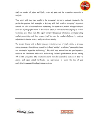 Design and implement the most effective and efficient business system.KBL’s future plan is just to track ways to strengthen their position in the market more firmly and not only to strengthen old relations with a decade long known retailers but also with the evolving novice in the market. Other areas of improvement include, effective planning of distribution system and acquiring a good work force i.e. strengthening bond with hard smart and hard working employees. The short term goals, as always, include the effective removal of breaking flaws between Coca-Cola and retailers. The main vision of KBL is to induce such a perfection in their market execution such that it converts its all outlets to RED accounts i.e. all 26,000 outlets to be under RED standards.<br />Chapter 8: THE PROJECT<br />8.1: Executive Summary<br />Coca-Cola, the product that has given the world its best-known taste was born in Atlanta, Georgia, on May 8, 1886. Coca-Cola Company is the world’s leading manufacturer, marketer and distributor of non-alcoholic beverage concentrates and syrups, used to produce nearly 400 beverage brands. It sells beverage concentrates and syrups to bottling and canning operators, distributors, fountain retailers and fountain wholesalers. Coca-Cola was first introduced by John Syth Pemberton, a pharmacist, in the year 1886 in Atlanta, Georgia when he concocted caramel-colored syrup in a three-legged brass kettle in his backyard. He first “distributed” the product by carrying it in a jug down the street to Jacob’s Pharmacy and customers bought the drink for five cents at the soda fountain. <br />Carbonated water was teamed with the new syrup, whether by accident or otherwise, producing a drink that was proclaimed “delicious and refreshing”, a theme that continues to echo today wherever Coca-Cola is enjoyed. Coca-Cola originated as a soda fountain beverage in 1886 selling for five cents a glass. Early growth was impressive, but it was only when a strong bottling system developed that Coca-Cola became the world-famous brand it is today. Coca-Cola was the leading soft drink brand in India until 1977, when it left rather than reveal its formula to the Government and reduce its equity stake as required under the Foreign Regulation Act (FERA) which governed the operations of foreign companies in India. <br />In the new liberalized and deregulated environment in 1993, Coca-Cola made its re-entry into India through one of its largest bottler, KBL, the North Indian bottling arm of the Coca-Cola Company. <br />The main objective of this study lies in studying the market of the SSD (sparkling soft drinks) brands by Coca-Cola and understanding the consumers’ perception and opinion about the products, with more inclination towards the study on market of juices and Kinley water & soda, and the respective competitor’s analysis. <br />This report gives an insight to the current scenario of our products in Hotels, Clubs, Hospitals and Govt. canteens segment. This would be a direct attempt to point out the flaws prevailing this segment of market and possibly the better way to overcome them through detailed study of this segment, as is done in this project report.<br />This is an opportunity to peep into the psychographic status of the people working in this segment and predict the possible way out of non-dominance in this market. This report will provide detailed information about prevailing market competition and thus prepare itself to meet the market challenge by making adjustment in its new strategy and promotional activity, particularly for the Hospitality Segment.<br />The project begins with in-depth interview with the owner of retail outlets, as primary source, to extract the reality on ground level about ‘retailer’s psychology’ as our distributor and ‘competitor’s position and strategy’. The third need was to know the psychographic needs of our consumers, which was achieved by feedback/questionnaire process among 50 to 80 youngsters. The conclusion drawn from the quantitative and qualitative (Q2) analysis of data via graphs and open ended feedbacks, are represented in under the tag of gap analysis/grievances and implications/suggestions. <br /> 8.2: Objective of this Report<br />The main objective of this report is to evolve an increased change in the Sales of Coca-Cola Brands in Hotels, Clubs, Hospitals and Govt. canteens.<br />The task would be mainly to graph out the psychology of the retailers who sell our SSD brands, Juices, Water and Soda. <br />The first and foremost task is to identify the flaws in our service system to the retailers, which in turn hurts the sales of Coca-Cola products. 