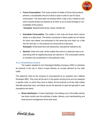 Competing Real or Tropicana in the market might not be possible until we have our own range of juices.Educating the hospitality segment that our association with them is not just as a provider, rather it’s a “joint venture” where food and beverage should promoted as one entity and results will be much more high than expectations.<br />EXECUTIVE SUMMARY<br />Kandhari Beverages in association with Coca-Cola Company has been manufacturing the Coca-Cola products since 1993, and since then the overall market share captured by the company in the area of Chandigarh is approximately 80%, and has been marketing the products to its own discretion. <br />The company follows certain conventions to be carried out on a daily basis, which were constituted by ‘The Coca-Cola Company, Atlanta’. These conventions are termed as RED norms meaning ‘Right Execution Daily’. The company also follows, executes and completely supports the promotional activities as enjoined or prescribed by Coca-Cola India.<br />Apart from norms assigned by CCI, the company as an individual executive identity, it carries out certain operations including customized research and implementation procedures which are formulated to fulfill the mission and vision of the collaboration.<br />The work of an employee in a beverage company increases many folds in the peak season i.e. summers. The availability of products, their visibility and to follow the segmentation model near to accuracy is the motive of these market research executions. Each and every activity is of equal importance, since they all are interconnected as a consequence. <br />All the activities were carried out to fulfill the goal of maximization of profits via maximization of sales of our products. The explanation of all these activities is there henceforth.<br />This report will also give insight to the company’s norms to maintain standards, the production process, their strategies to keep up with their retailers, company’s approach towards the sales of SSD and most importantly this report will provide an opportunity to know the psychographic needs of the retailers which in turn shows the company an avenue to create a good future plan. <br /> Chapter 10: SEGMENTATION MODEL -- RED<br />Outlet Structure of the Coca Cola in India<br />The outlets can be classified as per three criteria:<br />Consumption Pattern
