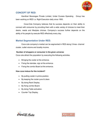 Free empty bottles and shells for bottle      Sale Promotion<br />Coca-Cola Company also does sponsorships with different college and school's cafes and sponsors their sports events and other extra curriculum activities for getting market share.<br />Normally they keep their freezers near the entrance of the stores. Sale Promotion Company also does sponsorships with different college and school's cafes and sponsors their sports events and other extra curriculum activities for getting market share. <br />Getting shelves <br />Coca-Cola gets or purchase shelves in big departmental stores and display their products in those shelves in that style which show their product clearer and more attractive for the consumer.<br />Eye Catching Position<br /> Salesman of the Coca-Cola company positions their freezers and their products in eye-catching positions. Normally they keep their freezers near the entrance of the stores.<br />Conclusion<br />Working with such an organization on ground level gave a rich experience about the ground realities of beverage market. Understanding the organization and moulding the novice thoughts to their benefit is another experience. The ground level is as real and harsh side reveals at times, when talking to a buyer really turns into an argument.<br />Many a times we had to deal with harsh people politely too, but diplomacy in that was a learning. Understanding working culture and witnessing the change in system during our work period inculcates high values of organization into us.<br />The study makes us conclude that, Coca-Cola has the biggest consumer market against any other beverage producing company. It is the number one brand just because people love it and those who love it, they love it by all means i.e. brand loyality. It has a big market share because of demand and this is the why the bargaining power of suppliers is weak. And our consumers love it so much so that prices hardly matters for them.<br />But specifically for the Hospitality segment we are yet to cover the gap and that can be done if we introduce more taste in juice segment.<br />Working in association with Coca-Cola feels us very proud to be a part of such a lovable global brand.<br />Appendix<br />Appendix1<br />Appendix 2<br />QUESTIONNAIRE1.  Consumer’s name: _________________________________________________2.  Age:        _____                 Gender:            M             F      3.  Are you a regular consumer of coke?                        a.Yes         b.   No        4.  Do you know the other cold-drinks/brands by Coca-Cola?        a. Yes              b. No               c. Partially            d. Few5.  Which mango juice do you prefer?        a. Frooti             b.   Slice              c.   Maaza               d. Jumpin              e.  Mr.Fresh6.  Why?                    a. Taste               b. Brand name       c. Price             d. Packaging        e. Any other reason______________________________________________________7.  Have you ever had Minute Maid Pulpy Orange? If yes den how did you find it?      _____________________________________________________________________8.  Have you ever had Minute Maid Nimbu Fresh? If yes den how did you find it?      ___________________________________________________________________9.  When you are thirsty, which brand do you pick?        a. Bisleri              b. Aquafina          c.  Kinley               d. Fresh n Cool       e.  Himalaya          f. Qua10.  Why?                    a. Taste               b. Brand name       c. Price             d. Packaging        e. Any other reason_______________________________________________________________11. You and coke?      a. can’t live without it.b.  I can survive if nothing better available.                                       c.  hardly makes any difference to my life.Any suggestions or feedback…..________________________________________________________________________________________________________________________________________________________________________________________<br />Appendix 3<br />Appendix 4<br />Appendix 5<br />Bibliography<br />http://www.coca-colaindia.com