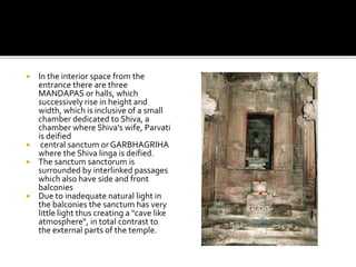  In the interior space from the
entrance there are three
MANDAPAS or halls, which
successively rise in height and
width, which is inclusive of a small
chamber dedicated to Shiva, a
chamber where Shiva's wife, Parvati
is deified
 central sanctum or GARBHAGRIHA
where the Shiva linga is deified.
 The sanctum sanctorum is
surrounded by interlinked passages
which also have side and front
balconies
 Due to inadequate natural light in
the balconies the sanctum has very
little light thus creating a "cave like
atmosphere“, in total contrast to
the external parts of the temple.
 