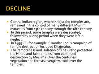  Central Indian region, where Khajuraho temples are,
remained in the control of many different Muslim
dynasties from 13th century through the 18th century.
 In this period, some temples were desecrated,
followed by a long period when they were left in
neglect.
 In 1495 CE, for example, Sikandar Lodi’s campaign of
temple destruction included Khajuraho.
 The remoteness and isolation of Khajuraho protected
the Hindu and Jain temples from continued
destruction by Muslims. Over the centuries,
vegetation and forests overgrew, took over the
temples.
 