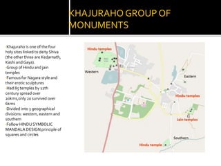 KHAJURAHO GROUP OF
MONUMENTS
•Khajuraho is one of the four
holy sites linked to deity Shiva
(the other three are Kedarnath,
Kashi and Gaya).
•Group of Hindu and jain
temples
•Famous for Nagara style and
their erotic sculptures
•Had 85 temples by 12th
century spread over
20kms,only 20 survived over
6kms
•Divided into 3 geographical
divisions: western, eastern and
southern
•Follow HINDU SYMBOLIC
MANDALA DESIGN principle of
squares and circles
 