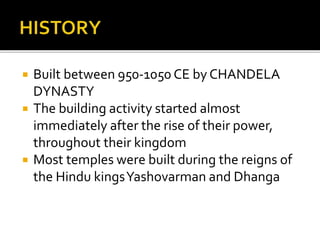  Built between 950-1050 CE by CHANDELA
DYNASTY
 The building activity started almost
immediately after the rise of their power,
throughout their kingdom
 Most temples were built during the reigns of
the Hindu kingsYashovarman and Dhanga
 