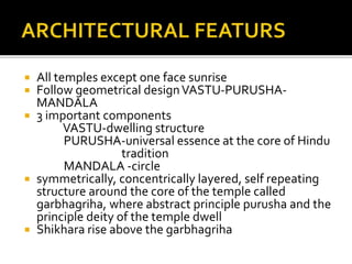  All temples except one face sunrise
 Follow geometrical designVASTU-PURUSHA-
MANDALA
 3 important components
VASTU-dwelling structure
PURUSHA-universal essence at the core of Hindu
tradition
MANDALA -circle
 symmetrically, concentrically layered, self repeating
structure around the core of the temple called
garbhagriha, where abstract principle purusha and the
principle deity of the temple dwell
 Shikhara rise above the garbhagriha
 