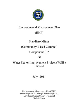 Environmental Management Plan
(EMP)
Kandiaro Minor
(Community Based Contract)
Component B-2
Of
Water Sector Improvement Project (WSIP)
Phase-I
July -2011
Environmental Management Unit (EMU)
Sindh Irrigation & Drainage Authority (SIDA)
Left Bank Barrage Colony Hyderabad
Sindh Pakistan
 
