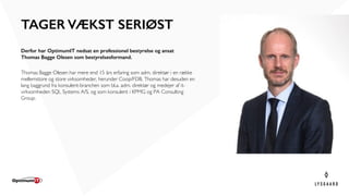 Derfor har OptimumIT nedsat en professionel bestyrelse og ansat
Thomas Bagge Olesen som bestyrelsesformand.
Thomas Bagge Olesen har mere end 15 års erfaring som adm. direktør i en række
mellemstore og store virksomheder, herunder Coop/FDB. Thomas har desuden en
lang baggrund fra konsulent-branchen som bl.a. adm. direktør og medejer af it-
virksomheden SQL Systems A/S, og som konsulent i KPMG og PA Consulting
Group.
TAGER VÆKST SERIØST
 