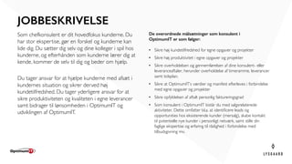 JOBBESKRIVELSE
Som chefkonsulent er dit hovedfokus kunderne. Du
har stor ekspertise, gør en forskel og kunderne kan
lide dig. Du sætter dig selv og dine kolleger i spil hos
kunderne, og efterhånden som kunderne lærer dig at
kende, kommer de selv til dig og beder om hjælp.
Du tager ansvar for at hjælpe kunderne med afsæt i
kundernes situation og sikrer derved høj
kundetilfredshed. Du tager yderligere ansvar for at
sikre produktiviteten og kvaliteten i egne leverancer
samt bidrager til lønsomheden i OptimumIT og
udviklingen af OptimumIT.
De overordnede målsætninger som konsulent i
OptimumIT er som følger:
• Sikre høj kundetilfredshed for egne opgaver og projekter  
• Sikre høj produktivitet i egne opgaver og projekter  
• Sikre overholdelsen og gennemførelsen af dine konsulent- eller
leveranceaftaler, herunder overholdelse af timeramme, leverancer
samt tidsplan.  
• Sikre at OptimumIT’s værdier og manifest efterleves i forbindelse
med egne opgaver og projekter  
• Sikre opfyldelsen af aftalt personlig faktureringsgrad  
• Som konsulent i OptimumIT bistår du med salgsrelaterede
aktiviteter. Dette omfatter bl.a. at identificere leads og
opportunities hos eksisterende kunder (mersalg), skabe kontakt
til potentielle nye kunder i personligt netværk, samt stille din
faglige ekspertise og erfaring til rådighed i forbindelse med
tilbudsgivning mv.  
 