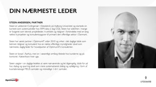 STEEN ANDERSEN, PARTNER
Steen er uddannet Civilingeniør i Datateknik på Aalborg Universitet og startede sin
karriere som systemudvikler hos WM-data (i dag CGI). Steen har sidenhen i mange
år fungeret som teknisk projektleder, it-arkitekt og rådgiver i forbindelse med en lang
række it-projekter og konsulentopgaver til primært den offentlige sektor i Danmark.
Steen har været partner i OptimumIT siden 2010 og virker i det daglige både som
betroet rådgiver og konsulent hos en række offentlige myndigheder såvel som
nærmeste, daglig leder for hovedparten af OptimumITs konsulenter.
Steen er bosat i Aarhus, men er i væsentligt omfang tilstede hos kunderne og på
kontoret i København hver uge.
Steen vægter i sin daglige ledelse at være nærværende og let tilgængelig, både for ad
hoc dialog og sparring såvel som mere systematiseret dialog og opfølgning i form af
kvartalsmæssige MEUS samtaler og månedlige 1-til-1 samtaler.
DIN NÆRMESTE LEDER
 