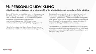 OptimumIT tilstræber kontinuerligt at levere en elitepræstation og
eliteudvikling til gavn for kunder, medarbejdere og OptimumIT.
Dette forudsætter et stort fokus på at udvikle medarbejdernes
kompetencer. Til det formål afholder OptimumIT
medarbejderudviklingssamtaler (MUS) – eller rettere
medarbejdereliteudviklingssamtaler (MEUS) – 4 gange om året.
Målene for forretningsåret vil bl.a. omfatte en faktureringsgrad i
størrelsesordenen 80% samt en kompetenceudviklingsgrad på 9%.
9% PERSONLIG UDVIKLING
- Du bliver målt og belønnet på, at minimum 9% af din arbejdstid går med personlig og faglig udvikling.
De individuelle personlige mål for forretningsåret kan også med
fordel omfatte udarbejdelse og publicering af blogindlæg til
OptimumITs hjemmeside og LinkedIn. Udarbejdelsen af blogindlæg
har et dobbelt formål, idet det både giver en stærk markedsføring af
dig og OptimumIT og derudover ofte er et væsentligt middel til
kompetenceudvikling grundet behovet for research.
De personlige mål for kompetenceudviklingen kan omfatte planlagt
selvstudium, deltagelse i uddannelsesaktiviteter (kurser, enkeltfag på
universiteterne mv.), certificeringsforløb, konferencedeltagelse samt
deltagelse i faglige netværk.
 