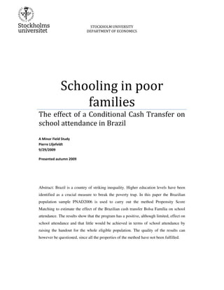 STOCKHOLM UNIVERSITY
DEPARTMENT OF ECONOMICS
Schooling in poor
families
The effect of a Conditional Cash Transfer on
school attendance in Brazil
A Minor Field Study
Pierre Liljefeldt
9/29/2009
Presented autumn 2009
Abstract: Brazil is a country of striking inequality. Higher education levels have been
identified as a crucial measure to break the poverty trap. In this paper the Brazilian
population sample PNAD2006 is used to carry out the method Propensity Score
Matching to estimate the effect of the Brazilian cash transfer Bolsa Família on school
attendance. The results show that the program has a positive, although limited, effect on
school attendance and that little would be achieved in terms of school attendance by
raising the handout for the whole eligible population. The quality of the results can
however be questioned, since all the properties of the method have not been fulfilled.
 