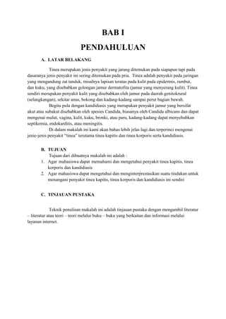BAB I
PENDAHULUAN
A. LATAR BELAKANG
Tinea merupakan jenis penyakit yang jarang ditemukan pada siapapun tapi pada
dasaranya jenis penyakit ini sering ditemukan pada pria. Tinea adalah penyakit pada jaringan
yang mengandung zat tanduk, misalnya lapisan teratas pada kulit pada epidermis, rambut,
dan kuku, yang disebabkan golongan jamur dermatofita (jamur yang menyerang kulit). Tinea
sendiri merupakan penyakit kulit yang disebabkan oleh jamur pada daerah genitokrural
(selangkangan), sekitar anus, bokong dan kadang-kadang sampai perut bagian bawah.
Begitu pula dengan kandidiasis yang merupakan penyakit jamur yang bersifat
akut atau subakut disebabkan oleh spesies Candida, biasanya oleh Candida albicans dan dapat
mengenai mulut, vagina, kulit, kuku, bronki, atau paru, kadang-kadang dapat menyebabkan
septikemia, endokarditis, atau meningitis.
Di dalam makalah ini kami akan bahas lebih jelas lagi dan terperinci mengenai
jenie-jenis penyakit “tinea” terutama tinea kapitis dan tinea korporis serta kandidiasis.
B. TUJUAN
Tujuan dari dibuatnya makalah ini adalah :
1. Agar mahasiswa dapat memahami dan mengetahui penyakit tinea kapitis, tinea
korporis dan kandidiasis
2. Agar mahasiswa dapat mengetahui dan menginterprestasikan suatu tindakan untuk
menangani penyakit tinea kapitis, tinea korporis dan kandidiasis ini sendiri
C. TINJAUAN PUSTAKA
Teknik penulisan makalah ini adalah tinjauan pustaka dengan mengambil literatur
– literatur atau teori – teori melalui buku – buku yang berkaitan dan informasi melalui
layanan internet.

 