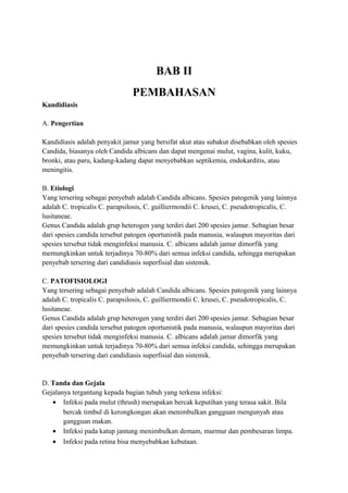 BAB II
PEMBAHASAN
Kandidiasis
A. Pengertian
Kandidiasis adalah penyakit jamur yang bersifat akut atau subakut disebabkan oleh spesies
Candida, biasanya oleh Candida albicans dan dapat mengenai mulut, vagina, kulit, kuku,
bronki, atau paru, kadang-kadang dapat menyebabkan septikemia, endokarditis, atau
meningitis.
B. Etiologi
Yang tersering sebagai penyebab adalah Candida albicans. Spesies patogenik yang lainnya
adalah C. tropicalis C. parapsilosis, C. guilliermondii C. krusei, C. pseudotropicalis, C.
lusitaneae.
Genus Candida adalah grup heterogen yang terdiri dari 200 spesies jamur. Sebagian besar
dari spesies candida tersebut patogen oportunistik pada manusia, walaupun mayoritas dari
spesies tersebut tidak menginfeksi manusia. C. albicans adalah jamur dimorfik yang
memungkinkan untuk terjadinya 70-80% dari semua infeksi candida, sehingga merupakan
penyebab tersering dari candidiasis superfisial dan sistemik.
C. PATOFISIOLOGI
Yang tersering sebagai penyebab adalah Candida albicans. Spesies patogenik yang lainnya
adalah C. tropicalis C. parapsilosis, C. guilliermondii C. krusei, C. pseudotropicalis, C.
lusitaneae.
Genus Candida adalah grup heterogen yang terdiri dari 200 spesies jamur. Sebagian besar
dari spesies candida tersebut patogen oportunistik pada manusia, walaupun mayoritas dari
spesies tersebut tidak menginfeksi manusia. C. albicans adalah jamur dimorfik yang
memungkinkan untuk terjadinya 70-80% dari semua infeksi candida, sehingga merupakan
penyebab tersering dari candidiasis superfisial dan sistemik.

D. Tanda dan Gejala
Gejalanya tergantung kepada bagian tubuh yang terkena infeksi:
• Infeksi pada mulut (thrush) merupakan bercak keputihan yang terasa sakit. Bila
bercak timbul di kerongkongan akan menimbulkan gangguan mengunyah atau
gangguan makan.
• Infeksi pada katup jantung menimbulkan demam, murmur dan pembesaran limpa.
• Infeksi pada retina bisa menyebabkan kebutaan.

 
