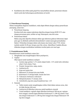 •

Kandidemia dan infeksi pada ginjal bisa menyebabkan demam, penurunan tekanan
darah (syok) dan berkurangnya pembentukan air kemih.

E. Pemerikasaan Penunjang
Dalam menegakkan diagnosis kandidiasis, maka dapat dibantu dengan adanya pemeriksaan
penunjang, antara lain :
• Pemeriksaan langsung
Kerokan kulit atau usapan mukokutan diperiksa dengan larutan KOH 10 % atau
dengan pewarnaan gram, terlihat sel ragi, blastospora, atau hifa semu
• Pemeriksaan biakan
Bahan yang akan diperiksa ditanam dalam agar dekstrosa glukosa Sabouraud, dapat
pula agar ini dibubuhi antibiotik (kloramfenikol ) untuk mencegah pertumbuhan
bakteri. Perbenihan disimpan dalam suhu kamar atau lemari suhu 37 0C, koloni
tumbuh setelah 24-48 jam, berupa yeast like colony. Identifikasi Candida albicans
dilakukan dengan membiakkan tumbuhan tersebut pada corn meal agar.
F. Penatalaksanaan Medik
Penatalaksanaan untuk kandidiasis antara lain :
1. Menghindari atau menghilangkan faktor predisposisi,
2. Topikal
Obat topical untuk kandidiasis meliputi:
a. Larutan ungu gentian ½-1% untuk selaput lendir, 1-2% untuk kulit, dioleskan
sehari 2 kali selama 3 hari,
b. Nistatin: berupa krim, salap, emulsi,
c. Amfoterisin B,
d. Grup azol antara lain:
1) Mikonazol 2% berupa krim atau bedak
2) Klotrimazol 1% berupa bedak, larutan dan krim
3) Tiokonazol, bufonazol, isokonazol
4) Siklopiroksolamin 1% larutan, krim
5) Antimikotik yang lain yang berspektrum luas. 1,10
3. Sistemik
a. Tablet nistatin untuk menghilangkan infeksi fokal dalam saluran cerna, obat
ini tidak diserap oleh usus.
b. Amfoterisin B diberikan intravena untuk kandidosis sistemik
c. Untuk kandidosis vaginalis dapat diberikan kotrimazol 500 mg per vaginam
dosis tunggal, sistemik dapat diberikan ketokonazol 2 x 200 mg selama 5 hari
atau dengan itrakonazol 2 x 200 mg dosis tunggal atau dengan flukonazol 150
mg dosis tunggal.

 