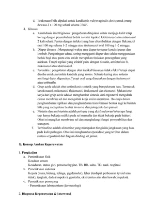 d. Itrakonazol bila dipakai untuk kandidosis vulvovaginalis dosis untuk orang
dewasa 2 x 100 mg sehari selama 3 hari.
4. Khusus:
a. Kandidiasis intertriginosa : pengobatan ditujukan untuk menjaga kulit tetap
kering dengan penambahan bedak nistatin topikal, klotrimazol atau mikonazol
2 kali sehari. Pasien dengan infeksi yang luas ditambahkan dengan flukonazol
oral 100 mg selama 1-2 minggu atau itrokonazol oral 100 mg 1-2 minggu.
b. Diaper disease : Mengurangi waktu area diaper terpapar kondisi panas dan
lembab. Pengeringan udara, sering mengganti diaper dan selalu menggunakan
bedak bayi atau pasta zinc oxide merupakan tindakan pencegahan yang
adekuat. Terapi topikal yang efektif yaitu dengan nistatin, amfoterisin B,
mikonazol atau klotrimazol.
c. Paronikia : pengobatan dengan obat topikal biasanya tidak efektif tetapi dapat
dicoba untuk paronikia kandida yang kronis. Solusio kering atau solusio
antifungi dapat digunakan.Terapi oral yang dianjurkan dengan itrakonazol
atau terbinafin
d. Grup azole adalah obat antimikosis sintetik yang berspektrum luas. Termasuk
ketokonazol, mikonazol, flukonazol, itrakonazol dan ekonazol. Mekanisme
kerja dari grup azole adalah menghambat sintesis dari ergosterol mengubah
cairan membran sel dan mengubah kerja enzim membran. Hasilnya dalam
penghambatan replikasi dan penghambatan transformasi bentuk ragi ke bentuk
hifa yang merupakan bentuk invasive dan patogenik dari parasit.
e. Nistatin dan amfoterisin adalah polyene yang aktif melawan beberapa fungi
tapi hanya bekerja sedikit pada sel mamalia dan tidak bekerja pada bakteri.
Obat ini mengikat membrane sel dan menghalangi fungsi permeabilitas dan
transport.
f. Terbinafine adalah alinamine yang merupakan fungisida jangkauan yang luas
pada kulit pathogen. Obat ini menghambat epoxidase yang terlibat dalam
sintesis ergosterol dari bagian dinding sel jamur.
G. Konsep Asuhan Keperawatan
1. Pengkajian
a. Pemeriksaan fisik
Keadaan umum
Kesadaran, status gizi, personal hygine, TB, BB, suhu, TD, nadi, respirasi
b. Pemeriksaan sistemik
Kepala (mata, hidung, telinga, gigi&mulut), leher (terdapat perbesaran tyroid atau
tidak), tengkuk, dada (inspeksi), genitalia, ekstremitas atas dan bawah(inspeksi).
c. Pemeriksaan penunjang
- Pemeriksaan laboratorium (dermatologi)
2. Diagnosa Keperawatan & Intervensi

 