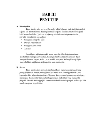 BAB III
PENUTUP
A. Kesimpulan
Tinea kapitis (ringworm of the scalp) adala kelainan pada kulit dan rambut
kepala, alis dan bulu mata .Sedangkan tinea korporis adalah dermatofitosis pada
kulit berrambut halus (glaborus skin)Yang menjadi masalah perawatan dari
penyakit tinea kapitis ini adalah :
• Gangguan integritas kulit
• Devicit perawtan diri
• Gangguan citra tubuh
• Ansietas
Kandidiasis adalah penyakit jamur yang bersifat akut atau subakut
disebabkan oleh spesies Candida, biasanya oleh Candida albicans dan dapat
mengenai mulut, vagina, kulit, kuku, bronki, atau paru, kadang-kadang dapat
menyebabkan septikemia, endokarditis, atau meningitis.
B. Saran
Tinea kapitis,tinea korporis dan kandidiasis merupakan penyakit yang
jarang ditemukan namun penting untuk diketahui oleh seorang perawat. Oleh
karena itu, kita sebagai mahasisiwa Akademi Keperawatan harus mengetahui cara
menangani dan memberikan asuhan keperawatan pada klien yang menderita
penyakit tersebut. Sehungga jika kita menemukan kasus dilapangan, setidaknya kita
sudah mengenal penyakit ini.

 