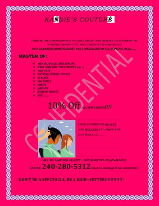 K A Ñ D IE ’ S C O U T U R É


      LOOKING FOR A PROFFESSIONAL TO TAKE CARE OF YOUR HAIR BUT TO ALSO KEEP YOU
                WITH THE TRENDS???????? WELL CHECK OUT KANDIE’S!!!!!!!!!!
      IM A LICENSED COSMETOLOGIST THAT SPECIALIZES IN ALL TYPES OF HAIR……..

MASTER OF:
          WEAVE (QUICK AND SEW IN)
          HAIR CARE (OIL TREATMENTS, ext…)
          WET SETS
          CUTTING (TRIMS/ STYLE)
          STYLING
          PIN CURLS
          COLOR
          DREADS
          NUBIAN TWISTS
          EXT………



                  10% Off                ALL NEW CLIENTS   !!!!


                                      COME EXPERIENCE BEAUTY
                                      AND WELLNES AT A PRICE YOU
                                      CAN SMILE AT…….




               CALL ME ASAP FOR AN APPT… NOT MANY SPACES AVAILABLE:

     KANDIE:   240-280-5312                     (leave a message if not answered )



DON’T BE A SPECTACLE, BE A HAIR~SETTER!!!!!!!!!!!!!
 