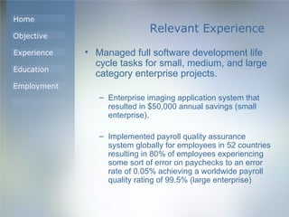 Relevant Experience Managed full software development life cycle tasks for small, medium, and large category enterprise projects.  Enterprise imaging application system that resulted in $50,000 annual savings (small enterprise).  Implemented payroll quality assurance system globally for employees in 52 countries resulting in 80% of employees experiencing some sort of error on paychecks to an error rate of 0.05% achieving a worldwide payroll quality rating of 99.5% (large enterprise) 