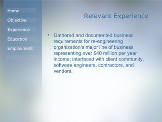 Relevant Experience Gathered and documented business requirements for re-engineering organization’s major line of business representing over $40 million per year income; interfaced with client community, software engineers, contractors, and vendors. 