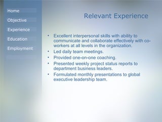 Relevant Experience Excellent interpersonal skills with ability to communicate and collaborate effectively with co-workers at all levels in the organization.  Led daily team meetings.  Provided one-on-one coaching.  Presented weekly project status reports to department business leaders.  Formulated monthly presentations to global executive leadership team.  